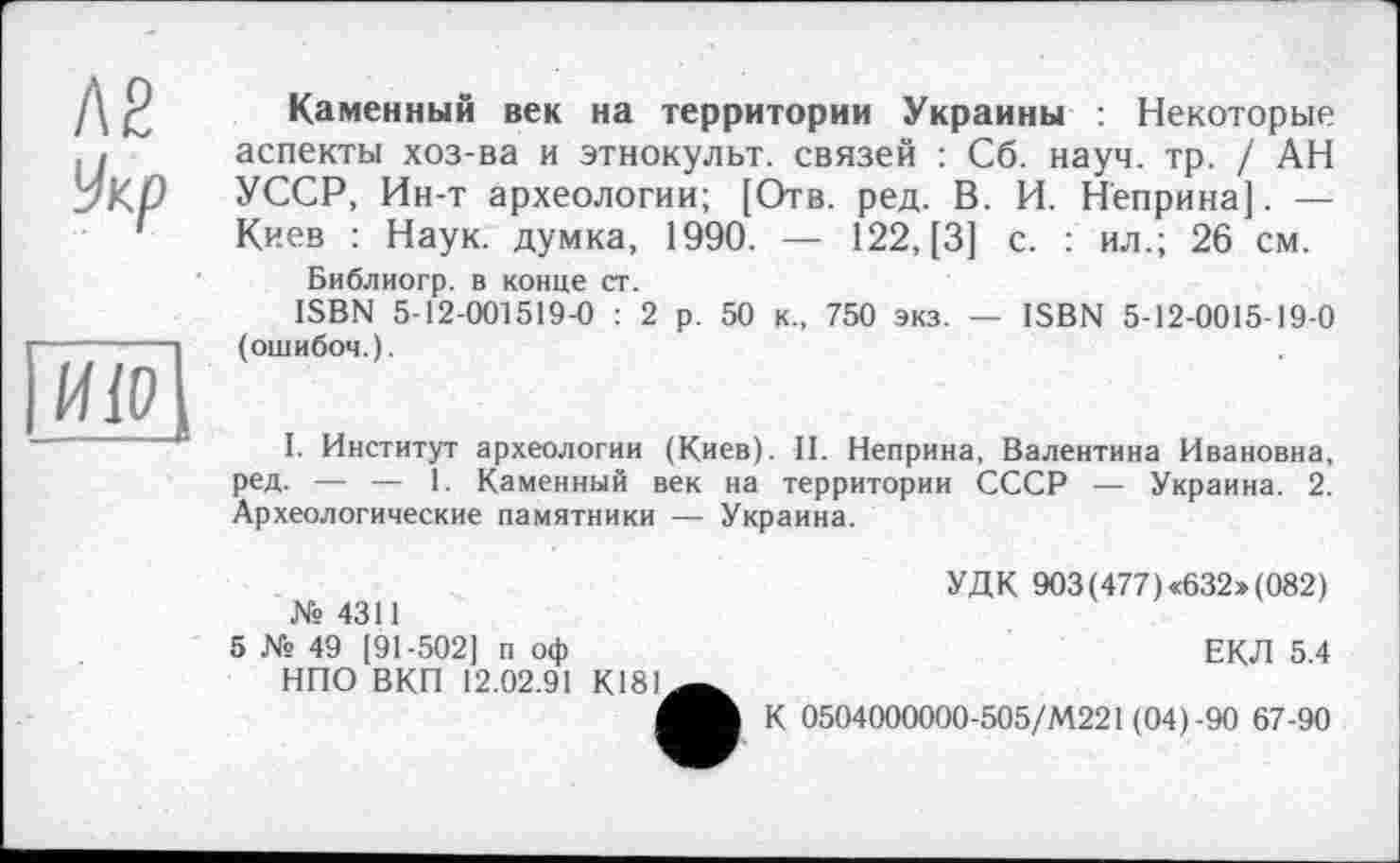 ﻿ле
Укр
ИІО
Каменный век на территории Украины : Некоторые аспекты хоз-ва и этнокульт, связей : Сб. науч. тр. / АН УССР, Ин-т археологии; [Отв. ред. В. И. Неприна]. — Киев : Наук, думка, 1990. — 122, [3] с. : ил.; 26 см.
Библиогр. в конце ст.
ISBN 5-12-001519-0 : 2 р. 50 к., 750 экз. — ISBN 5-12-0015-19-0 (ошибоч.).
I. Институт археологии (Киев). II. Неприна, Валентина Ивановна, ред. — — I. Каменный век на территории СССР — Украина. 2. Археологические памятники — Украина.
№ 4311
5 № 49 [91-502] п оф
НПО ВКП 12.02.91 К181
УДК 903(477) <632» (082)
ЕКЛ 5.4
К 0504000000-505/М221 (04)-90 67-90